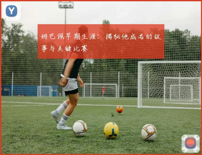 姆巴佩早期生涯：揭秘他成名的故事与关键比赛