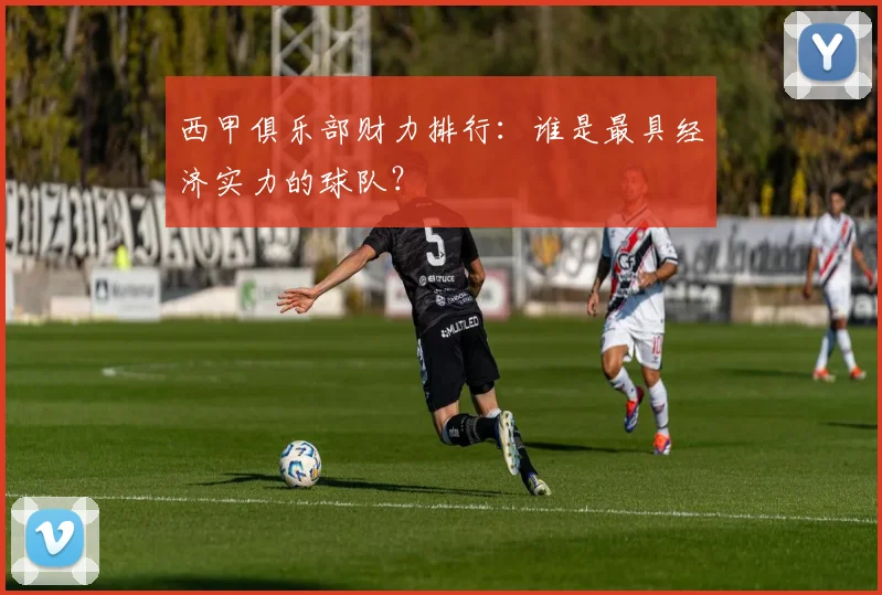 西甲俱乐部财力排行：谁是最具经济实力的球队？