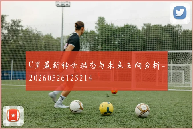 C罗最新转会动态与未来去向分析_20260526125214