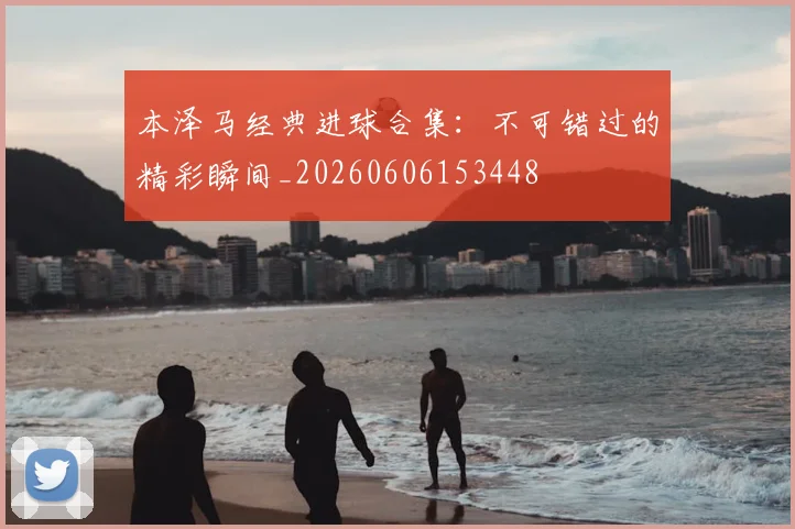 本泽马经典进球合集：不可错过的精彩瞬间_20260606153448