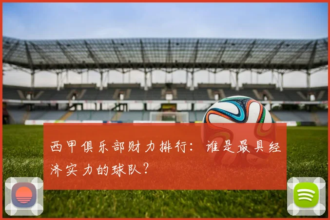 西甲俱乐部财力排行：谁是最具经济实力的球队？