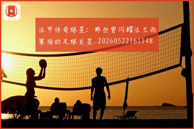 法甲传奇球星：那些曾闪耀法兰西赛场的足球巨星_20260522161148