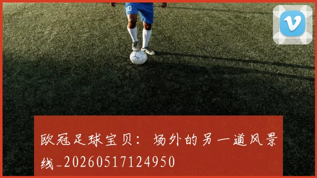 欧冠足球宝贝:场外的另一道风景线_20260517124950
