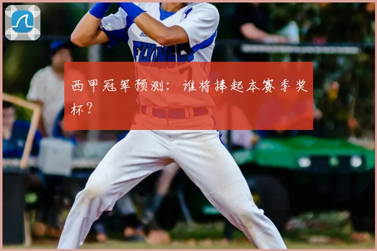 西甲冠军预测:谁将捧起本赛季奖杯?