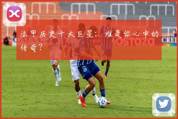 法甲历史十大巨星:谁是你心中的传奇?