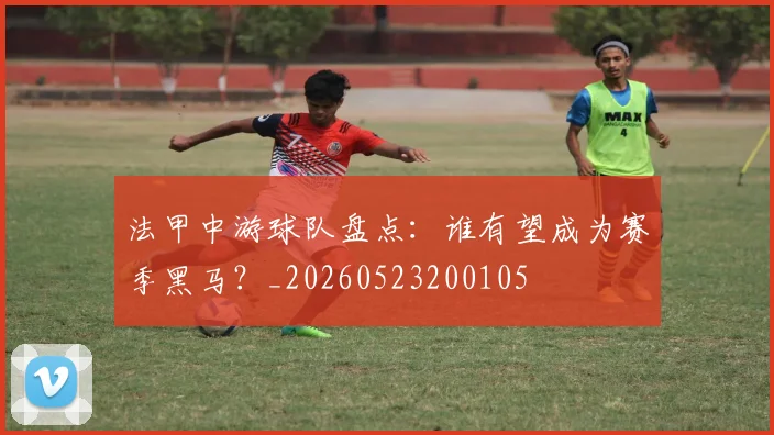 法甲中游球队盘点：谁有望成为赛季黑马？_20260523200105