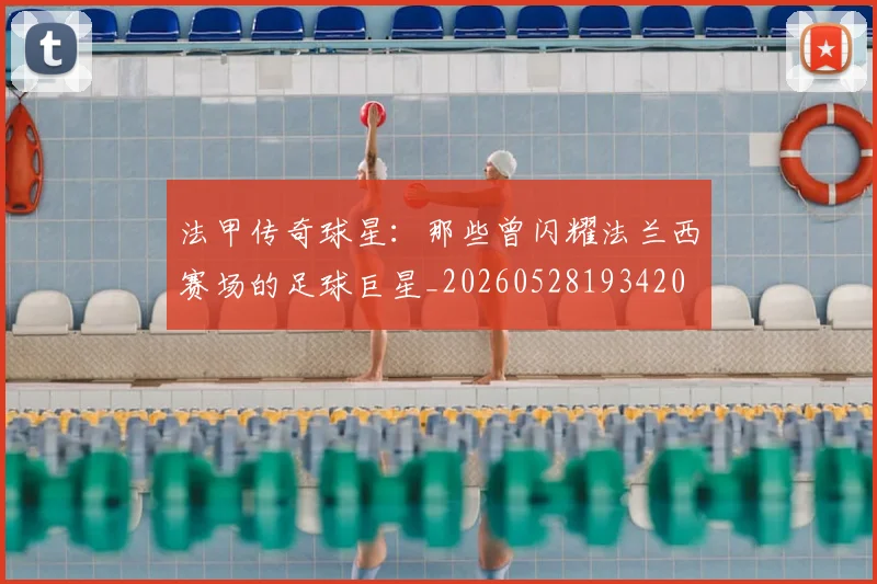 法甲传奇球星:那些曾闪耀法兰西赛场的足球巨星_20260528193420