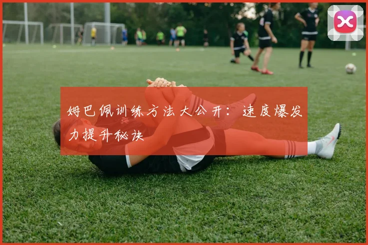 姆巴佩训练方法大公开:速度爆发力提升秘诀