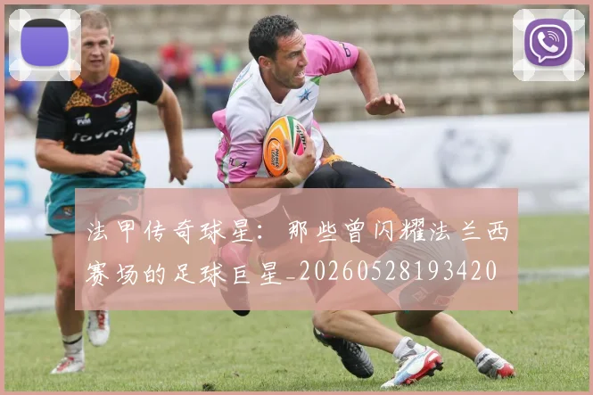 法甲传奇球星：那些曾闪耀法兰西赛场的足球巨星_20260528193420
