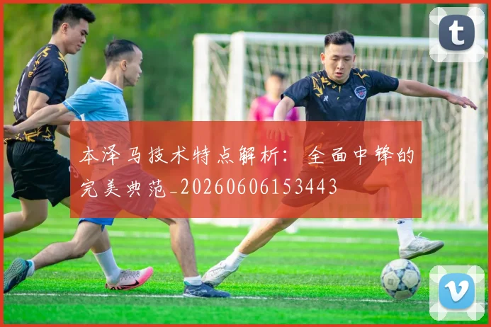 本泽马技术特点解析:全面中锋的完美典范_20260606153443