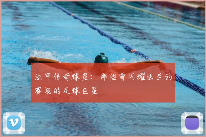 法甲传奇球星：那些曾闪耀法兰西赛场的足球巨星