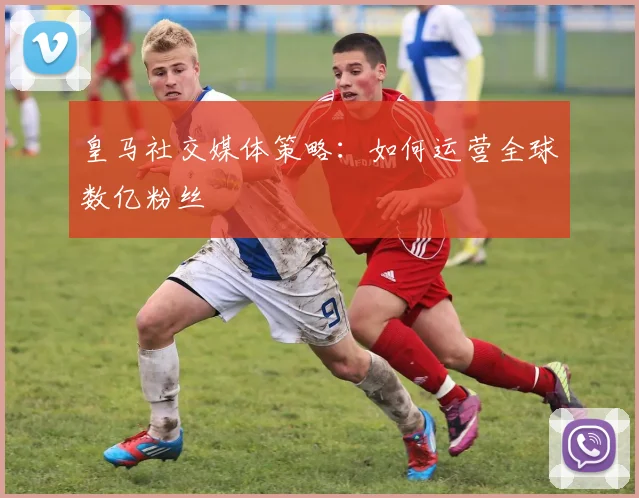 皇马社交媒体策略:如何运营全球数亿粉丝