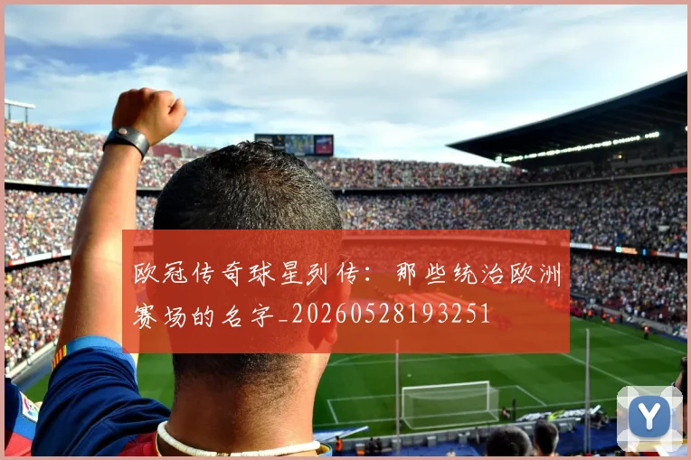 欧冠传奇球星列传：那些统治欧洲赛场的名字_20260528193251