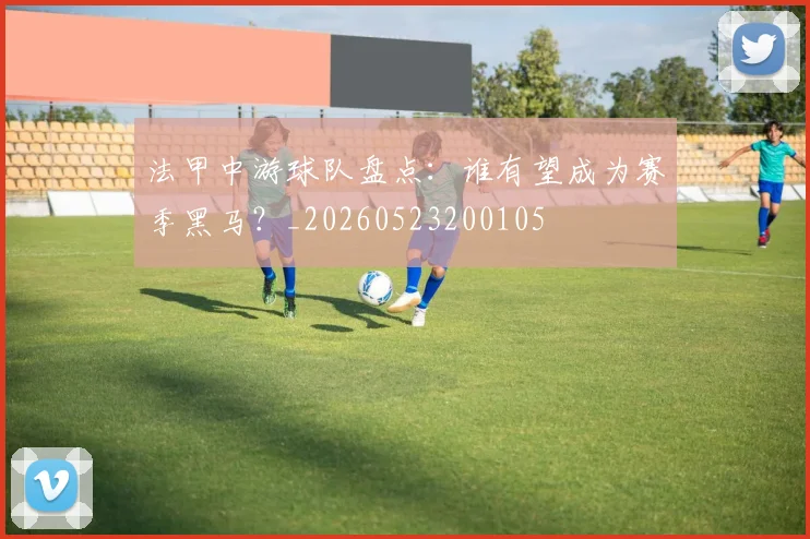 法甲中游球队盘点:谁有望成为赛季黑马?_20260523200105